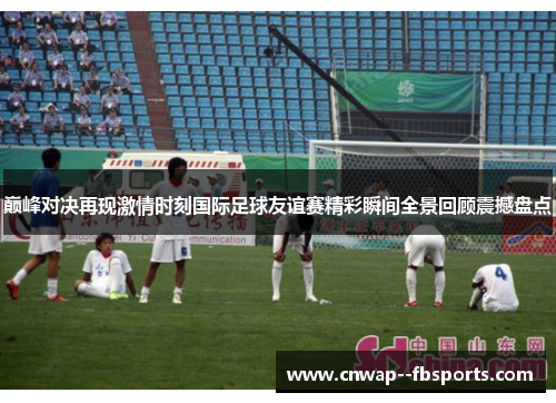 巅峰对决再现激情时刻国际足球友谊赛精彩瞬间全景回顾震撼盘点 巅峰对决再现激情时刻国际足球友谊赛精彩瞬间全景回顾震撼盘点