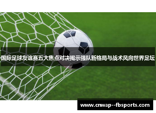 国际足球友谊赛五大焦点对决揭示强队新格局与战术风向世界足坛 国际足球友谊赛五大焦点对决揭示强队新格局与战术风向世界足坛