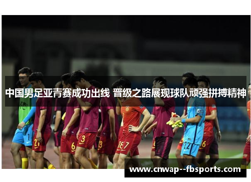 中国男足亚青赛成功出线 晋级之路展现球队顽强拼搏精神
