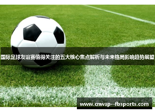 国际足球友谊赛值得关注的五大核心焦点解析与未来格局影响趋势展望 国际足球友谊赛值得关注的五大核心焦点解析与未来格局影响趋势展望
